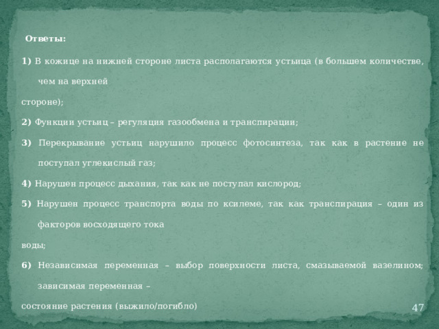 Ответы: 1) В кожице на нижней стороне листа располагаются устьица (в большем количестве, чем на верхней стороне); 2) Функции устьиц – регуляция газообмена и транспирации; 3) Перекрывание устьиц нарушило процесс фотосинтеза, так как в растение не поступал углекислый газ; 4) Нарушен процесс дыхания, так как не поступал кислород; 5) Нарушен процесс транспорта воды по ксилеме, так как транспирация – один из факторов восходящего тока воды; 6) Независимая переменная – выбор поверхности листа, смазываемой вазелином; зависимая переменная – состояние растения (выжило/погибло)  