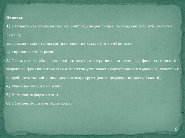 Ответы: 1) Независимая переменная- количество/концентрация тиреоидина (потребляемого с пищей); зависимая-скорость/ время превращения аксолотля в амбистому; 2) Тиреодин- это гормон; 3) Оказывает в небольших количествах/концентрациях значительный физиологический эффект на функционирование организма(усиливает энергетические процессы, повышает потребность тканей в кислороде, стимулирует рост и дифференцировку тканей); 4) Редукция наружных жабр; 5) Изменение формы хвоста; 6) Изменение пигментации кожи.  