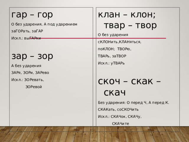 гар – гор О без ударения, А под ударением заГОРать, заГАР Искл.: выГАРки зар – зор А без ударения ЗАРя, ЗОРи, ЗАРево Искл.: ЗОРевать,  ЗОРевой клан – клон; твар – твор О без ударения сКЛОНить,КЛАНяться, поКЛОН; ТВОРю, ТВАРь, заТВОР Искл.: уТВАРь скоч – скак – скач Без ударения: О перед Ч, А перед К. СКАКать, соСКОЧить Искл.: СКАЧок, СКАЧу,  СКАЧите 