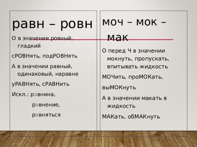 равн – ровн О в значении ровный, гладкий сРОВНять, подРОВНять А в значении равный, одинаковый, наравне уРАВНять, сРАВНить Искл.: р а внина,  р а внение,  р а вняться моч – мок – мак О перед Ч в значении мокнуть, пропускать, впитывать жидкость МОЧить, проМОКать, выМОКнуть А в значении макать в жидкость МАКать, обМАКнуть 