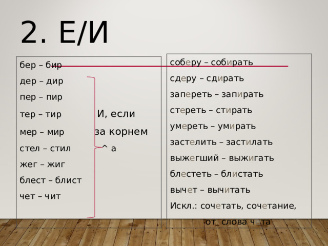2. Е/И соб е ру – соб и рать сд е ру – сд и рать зап е реть – зап и рать ст е реть – ст и рать ум е реть – ум и рать заст е лить – заст и лать выж е гший – выж и гать бл е стеть – бл и стать выч е т – выч и тать Искл.: соч е тать, соч е тание,  от слова ч е та бер – бир дер – дир пер – пир тер – тир И, если мер – мир за корнем стел – стил ^ а жег – жиг блест – блист чет – чит 