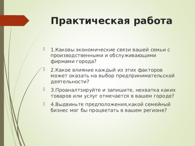 Практическая работа 1.Каковы экономические связи вашей семьи с производственными и обслуживающими фирмами города? 2.Какое влияние каждый из этих факторов может оказать на выбор предпринимательской деятельности? 3.Проаналтзируйте и запишите, нехватка каких товаров или услуг отмечается в вашем городе? 4.Выдвиньте предположения,какой семейный бизнес мог бы процветать в вашем регионе? 