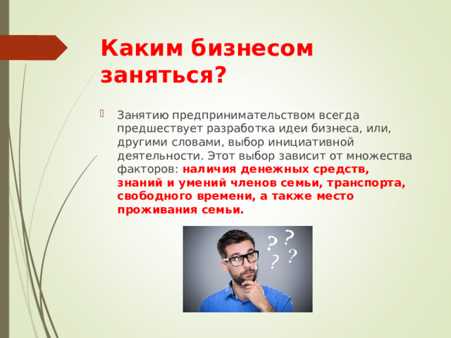 Каким бизнесом заняться ? Занятию предпринимательством всегда предшествует разработка идеи бизнеса, или, другими словами, выбор инициативной деятельности. Этот выбор зависит от множества факторов: наличия денежных средств, знаний и умений членов семьи, транспорта, свободного времени, а также место проживания семьи. 