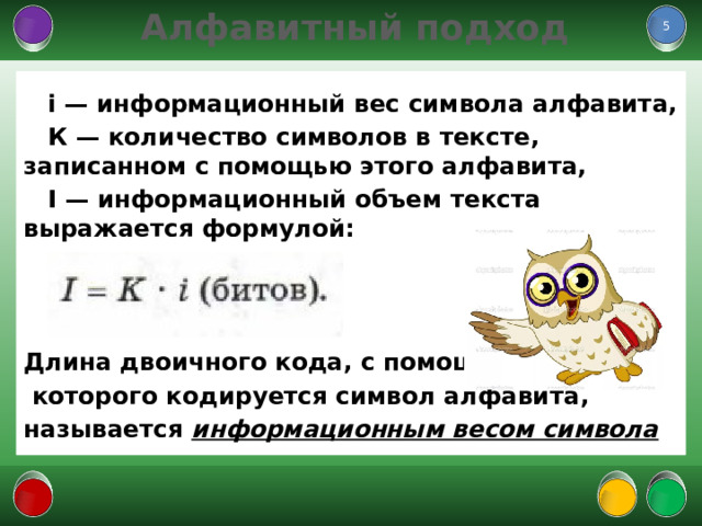  Алфавитный подход  i — информационный вес символа алфавита, К — количество символов в тексте, записанном с помощью этого алфавита, I — информационный объем текста выражается формулой:    Длина двоичного кода, с помощью  которого кодируется символ алфавита, называется информационным весом символа  