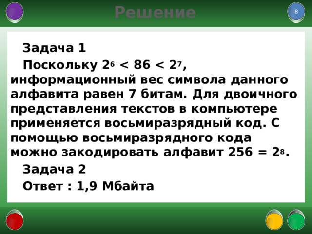Решение  Задача 1 Поскольку 2 6  7 , информационный вес символа данного алфавита равен 7 битам. Для двоичного представления текстов в компьютере применяется восьмиразрядный код. С помощью восьмиразрядного кода можно закодировать алфавит 256 = 2 8 . Задача 2 Ответ : 1,9 Мбайта   