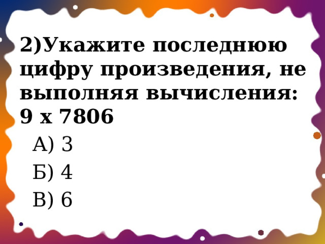 2)Укажите последнюю цифру произведения, не выполняя вычисления: 9 х 7806  А) 3  Б) 4  В) 6 