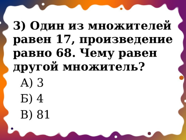 3) Один из множителей равен 17, произведение равно 68. Чему равен другой множитель?  А) 3  Б) 4  В) 81 