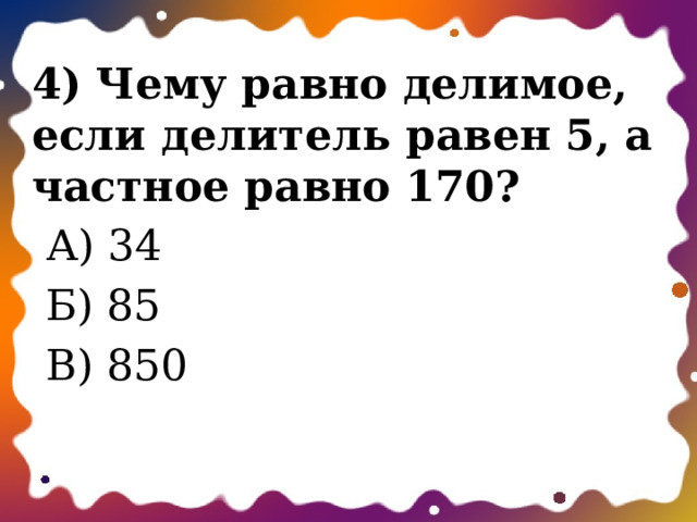 4) Чему равно делимое, если делитель равен 5, а частное равно 170?  А) 34  Б) 85  В) 850 