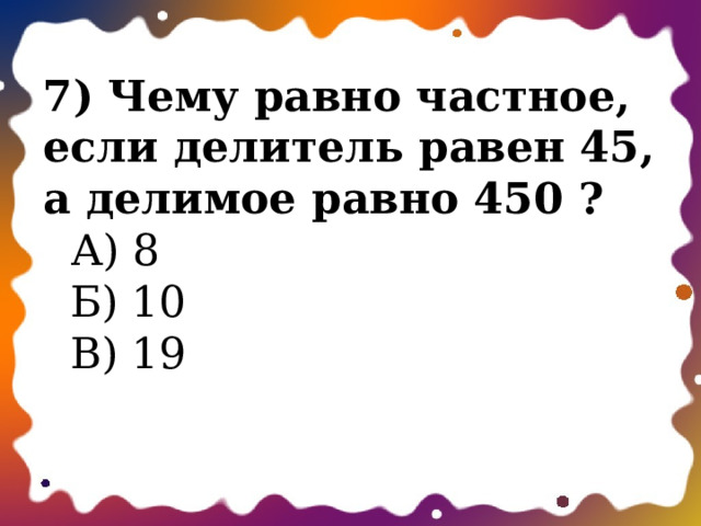 7) Чему равно частное, если делитель равен 45, а делимое равно 450 ?  А) 8  Б) 10  В) 19   