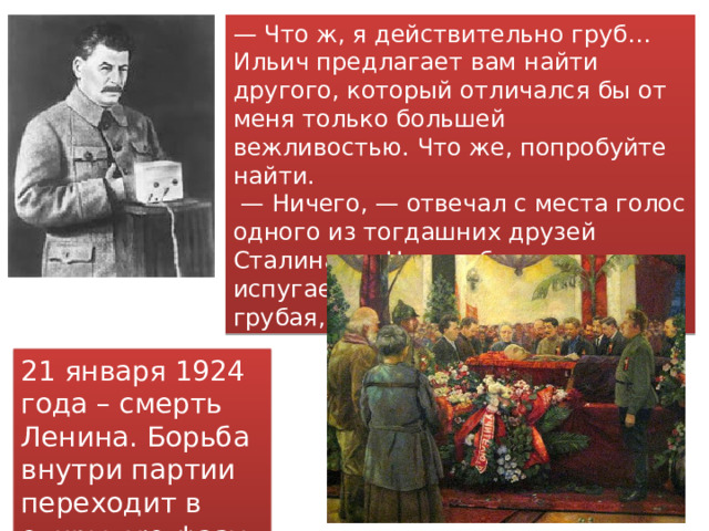 — Что ж, я действительно груб… Ильич предлагает вам найти другого, который отличался бы от меня только большей вежливостью. Что же, попробуйте найти. — Ничего, — отвечал с места голос одного из тогдашних друзей Сталина. — Нас грубостью не испугаешь, вся наша партия грубая, пролетарская. 21 января 1924 года – смерть Ленина. Борьба внутри партии переходит в открытую фазу 