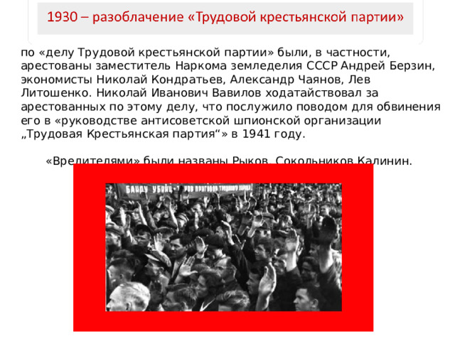 по «делу Трудовой крестьянской партии» были, в частности, арестованы заместитель Наркома земледелия СССР Андрей Берзин, экономисты Николай Кондратьев, Александр Чаянов, Лев Литошенко. Николай Иванович Вавилов ходатайствовал за арестованных по этому делу, что послужило поводом для обвинения его в «руководстве антисоветской шпионской организации „Трудовая Крестьянская партия“» в 1941 году. «Вредителями» были названы Рыков, Сокольников,Калинин. 