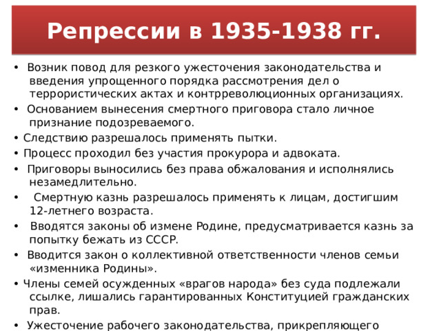 Репрессии в 1935-1938 гг. • Возник повод для резкого ужесточения законодательства и введения упрощенного порядка рассмотрения дел о террористических актах и контрреволюционных организациях. • Основанием вынесения смертного приговора стало личное признание подозреваемого. • Следствию разрешалось применять пытки. • Процесс проходил без участия прокурора и адвоката. • Приговоры выносились без права обжалования и исполнялись незамедлительно. • Смертную казнь разрешалось применять к лицам, достигшим 12-летнего возраста. • Вводятся законы об измене Родине, предусматривается казнь за попытку бежать из СССР. • Вводится закон о коллективной ответственности членов семьи «изменника Родины». • Члены семей осужденных «врагов народа» без суда подлежали ссылке, лишались гарантированных Конституцией гражданских прав. • Ужесточение рабочего законодательства, прикрепляющего трудящихся по месту работы (вводятся трудовые книжки). 