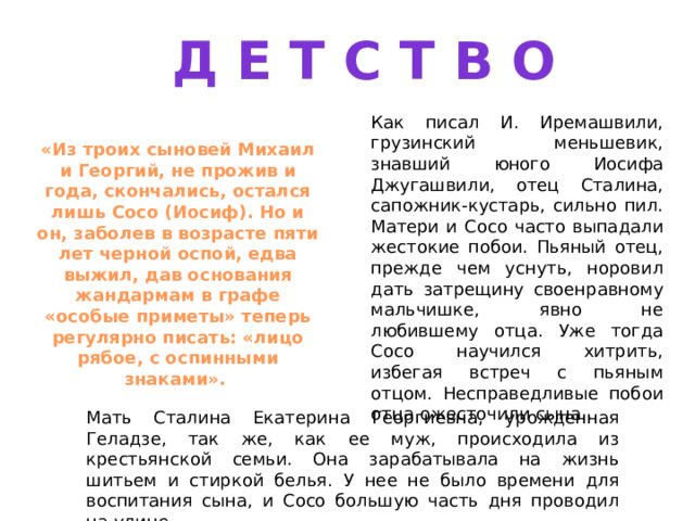 Д Е Т С Т В О Как писал И. Иремашвили, грузинский меньшевик, знавший юного Иосифа Джугашвили, отец Сталина, сапожник-кустарь, сильно пил. Матери и Сосо часто выпадали жестокие побои. Пьяный отец, прежде чем уснуть, норовил дать затрещину своенравному мальчишке, явно не любившему отца. Уже тогда Сосо научился хитрить, избегая встреч с пьяным отцом. Несправедливые побои отца ожесточили сына... «Из троих сыновей Михаил и Георгий, не прожив и года, скончались, остался лишь Сосо (Иосиф). Но и он, заболев в возрасте пяти лет черной оспой, едва выжил, дав основания жандармам в графе «особые приметы» теперь регулярно писать: «лицо рябое, с оспинными знаками». Мать Сталина Екатерина Георгиевна, урожденная Геладзе, так же, как ее муж, происходила из крестьянской семьи. Она зарабатывала на жизнь шитьем и стиркой белья. У нее не было времени для воспитания сына, и Сосо большую часть дня проводил на улице. 