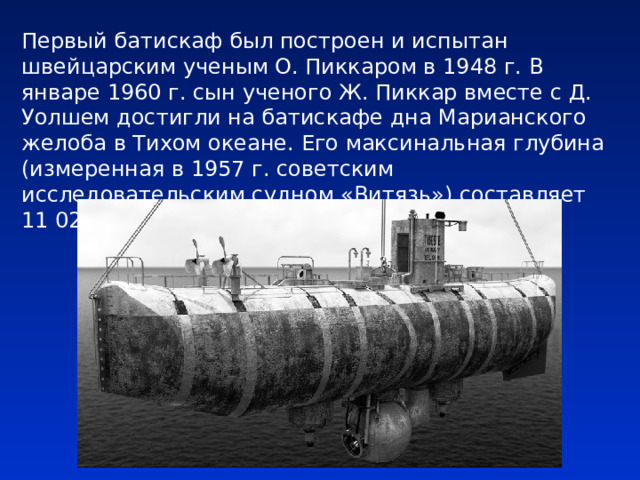 Первый батискаф был построен и испытан швейцарским ученым О. Пиккаром в 1948 г. В январе 1960 г. сын ученого Ж. Пиккар вместе с Д. Уолшем достигли на батискафе дна Марианского желоба в Тихом океане. Его максинальная глубина (измеренная в 1957 г. советским исследовательским судном «Витязь») составляет 11 022 м. 