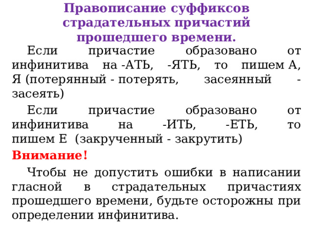 Правописание суффиксов страдательных причастий прошедшего времени.    Если причастие образовано от инфинитива на -АТЬ, -ЯТЬ, то пишем А, Я (потерянный - потерять, засеянный - засеять)  Если причастие образовано от инфинитива на -ИТЬ, -ЕТЬ, то пишем Е  (закрученный - закрутить) Внимание!  Чтобы не допустить ошибки в написании гласной в страдательных причастиях прошедшего времени, будьте осторожны при определении инфинитива.  