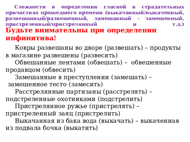  Сложности в определении гласной в страдательных причастиях прошедшего времени (выкачанный/выкаченный, развешанный/развешенный, замешанный - замешенный, пристреленный/пристрелянный и т.д.)   Будьте внимательны при определении инфинитива!   Ковры развешаны во дворе (развешать) – продукты в магазине развешены (развесить)   Обвешанные лентами (обвешать) –  обвешенные продавцом (обвесить)   Замешанные в преступлении (замешать) –  замешенное тесто (замесить)   Расстрелянные партизаны (расстрелять) – подстреленные охотниками (подстрелить)   Пристрелянное ружье (пристрелять) – пристреленный заяц (пристрелить)   Выкачанная из бака вода (выкачать) – выкаченная из подвала бочка (выкатить) 