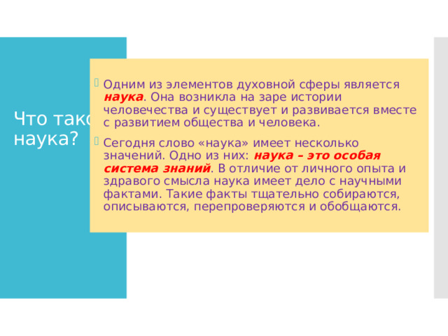 Что такое наука? Одним из элементов духовной сферы является наука . Она возникла на заре истории человечества и существует и развивается вместе с развитием общества и человека. Сегодня слово «наука» имеет несколько значений. Одно из них: наука – это особая система знаний . В отличие от личного опыта и здравого смысла наука имеет дело с научными фактами. Такие факты тщательно собираются, описываются, перепроверяются и обобщаются. 