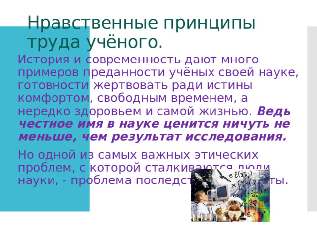 Нравственные принципы труда учёного. История и современность дают много примеров преданности учёных своей науке, готовности жертвовать ради истины комфортом, свободным временем, а нередко здоровьем и самой жизнью. Ведь честное имя в науке ценится ничуть не меньше, чем результат исследования. Но одной из самых важных этических проблем, с которой сталкиваются люди науки, - проблема последствий их работы. 