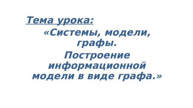 Тема урока: «Системы, модели, графы. Построение информационной модели в виде графа.» 