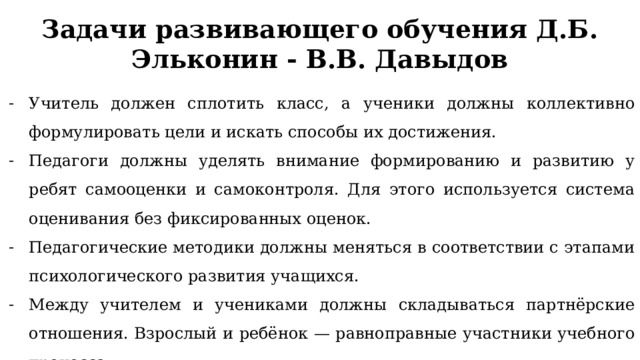 Задачи развивающего обучения Д.Б. Эльконин - В.В. Давыдов Учитель должен сплотить класс, а ученики должны коллективно формулировать цели и искать способы их достижения. Педагоги должны уделять внимание формированию и развитию у ребят самооценки и самоконтроля. Для этого используется система оценивания без фиксированных оценок. Педагогические методики должны меняться в соответствии с этапами психологического развития учащихся. Между учителем и учениками должны складываться партнёрские отношения. Взрослый и ребёнок — равноправные участники учебного процесса. 