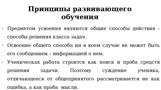 Принципы развивающего обучения Предметом усвоения являются общие способы действия - способы решения класса задач. Освоение общего способа ни в коем случае не может быть его сообщением – информацией о нем. Ученическая работа строится как поиск и проба средств решения задачи. Поэтому суждение ученика, отличающееся от общепринятого рассматривается не как ошибка, а как проба мысли. 