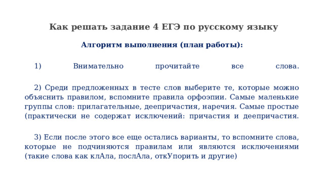  Как решать задание 4 ЕГЭ по русскому языку   Алгоритм выполнения (план работы):   1) Внимательно прочитайте все слова.    2) Среди предложенных в тесте слов выберите те, которые можно объяснить правилом, вспомните правила орфоэпии. Самые маленькие группы слов: прилагательные, деепричастия, наречия. Самые простые (практически не содержат исключений: причастия и деепричастия.    3) Если после этого все еще остались варианты, то вспомните слова, которые не подчиняются правилам или являются исключениями (такие слова как клАла, послАла, откУпорить и другие) 