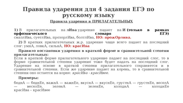 Правила ударения для 4 задания ЕГЭ по русскому языку   Правила ударения в ПРИЛАГАТЕЛЬНЫХ   1)  В прилагательных на  лИва  ударение падает на  И   (только в рамках орфоэпического словаря ЕГЭ)  смазлИва, суетлИва, прозорлИва, болтлИва,  НО: прожОрлива.  2)  В кратких прилагательных ж.р. ударение чаще всего падает на последний слог: умнА, ловкА, сильнА,  НО: красИва    Правило постановки ударения в краткой форме и сравнительной степени прилагательных:  Если в краткой форме прилагательного ударение падает на последний слог, то в форме сравнительной степени ударение тоже будет падать на последний слог. Ударение на основе в краткой степени прилагательного сохраняется и в сравнительной степени. Если же ударение падает на корень, то в сравнительной степени оно остается на корне:  красИва - красИвее.      Примеры: беднА — беднЕе, важнА — важнЕе, вкуснА — вкуснЕе, грустнА — грустнЕе, веселА — веселЕе, зеленА — зеленЕе, холоднА — холоднЕе  красИва – красИвее 