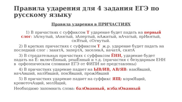 Правила ударения для 4 задания ЕГЭ по русскому языку   Правила ударения в ПРИЧАСТИЯХ    1) В причастиях с суффиксом  Т  ударение будет падать на  первый слог :  зАгнутый, зАнятый, зАпертый, нАжитый, нАчатый, прИнятый, снЯтый, сОгнутый.  2) В кратких причастиях с суффиксом  Т   ж.р. ударение будет падать на последний слог : занятА, запертА, заселенА, начатА, снятА  3) В страдательных причастиях с суффиксом  ЁНН,  ударение будет падать на Ё: включЁнный, решЁнный и т.д. (причастия с безударным ЕНН в  орфоэпическом словнике ЕГЭ от ФИПИ не представлены)  4) В причастиях ударение падает на  ЫВ/ИВ, АВ/ЯВ : нанЯвший, начАвший, налИвший, понЯвший, прожИвший  5) В причастиях ударение падает на суффикс  ЯЩ:  кормЯщий, кровоточАщий, молЯщий, Необходимо запомнить слова:  балОванный, избалОванный 