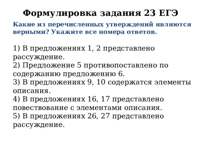 Формулировка задания 23 ЕГЭ     Какие из перечисленных утверждений являются верными? Укажите все номера ответов.   1) В предложениях 1, 2 представлено рассуждение.  2) Предложение 5 противопоставлено по содержанию предложению 6.  3) В предложениях 9, 10 содержатся элементы описания.  4) В предложениях 16, 17 представлено повествование с элементами описания.  5) В предложениях 26, 27 представлено рассуждение. 