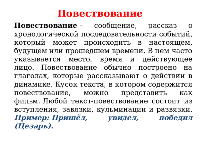 Повествование     Повествование  – сообщение, рассказ о хронологической последовательности событий, который может происходить в настоящем, будущем или прошедшем времени. В нем часто указывается место, время и действующее лицо. Повествование обычно построено на глаголах, которые рассказывают о действии в динамике. Кусок текста, в котором содержится повествование, можно представить как фильм. Любой текст-повествование состоит из вступления, завязки, кульминации и развязки.  Пример: Пришёл, увидел, победил (Цезарь). 