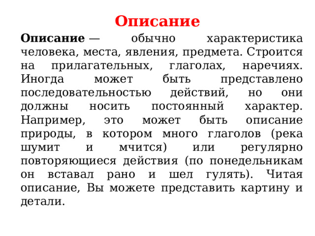 Описание     Описание  — обычно характеристика человека, места, явления, предмета. Строится на прилагательных, глаголах, наречиях. Иногда может быть представлено последовательностью действий, но они должны носить постоянный характер. Например, это может быть описание природы, в котором много глаголов (река шумит и мчится) или регулярно повторяющиеся действия (по понедельникам он вставал рано и шел гулять). Читая описание, Вы можете представить картину и детали.  