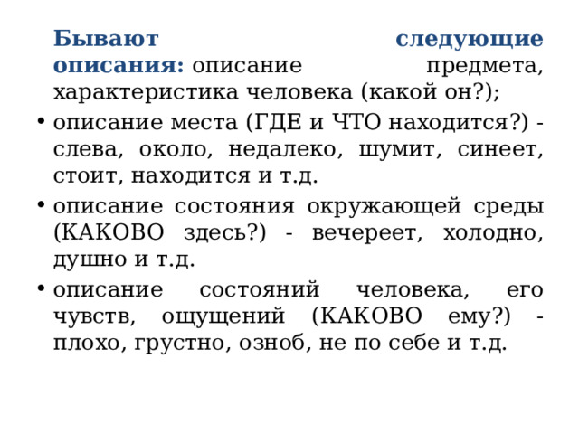   Бывают следующие описания:   описание предмета, характеристика человека (какой он?); описание места (ГДЕ и ЧТО находится?) - слева, около, недалеко, шумит, синеет, стоит, находится и т.д. описание состояния окружающей среды (КАКОВО здесь?) - вечереет, холодно, душно и т.д.  описание состояний человека, его чувств, ощущений (КАКОВО ему?) - плохо, грустно, озноб, не по себе и т.д. 