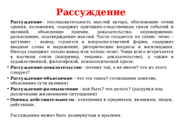 Рассуждение     Рассуждение  - последовательность мыслей автора, обоснование точки зрения, положения, содержит причинно-следственные связи событий и явлений, объяснение причин, доказательство, опровержение, разъяснение, подтверждение мыслей. Часто создается по схеме: тезис – аргумент – вывод; строится в вопросно-ответной форме, содержит вводные слова и выражения, риторические вопросы и восклицания. Иногда содержит только вывод или только тезис. Чаще всего встречается в научном стиле (например, теорема- доказательство), а также в художественной, философской, психологической прозе.  Рассуждение-доказательство  - почему так, а не иначе? что из этого следует? Рассуждение-объяснение  - что это такое? (толкование понятия, объяснение сути явления) Рассуждение-размышление  - как быть? что делать? (раздумья над различными жизненными ситуациями) Оценка действительности  - отношения к предметам, явлениям, лицам, действиям.  Рассуждение может быть развернутым и кратким.  