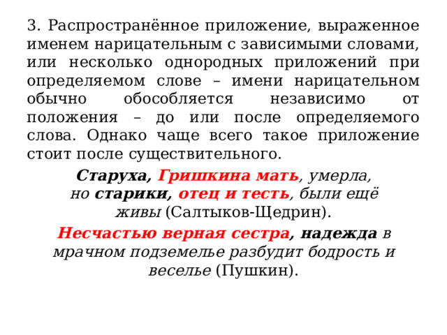 3. Распространённое приложение, выраженное именем нарицательным с зависимыми словами, или несколько однородных приложений при определяемом слове – имени нарицательном обычно обособляется независимо от положения – до или после определяемого слова. Однако чаще всего такое приложение стоит после существительного. Старуха,  Гришкина мать , умерла, но  старики,  отец и тесть , были ещё живы  (Салтыков-Щедрин). Несчастью верная сестра , надежда  в мрачном подземелье разбудит бодрость и веселье  (Пушкин). 