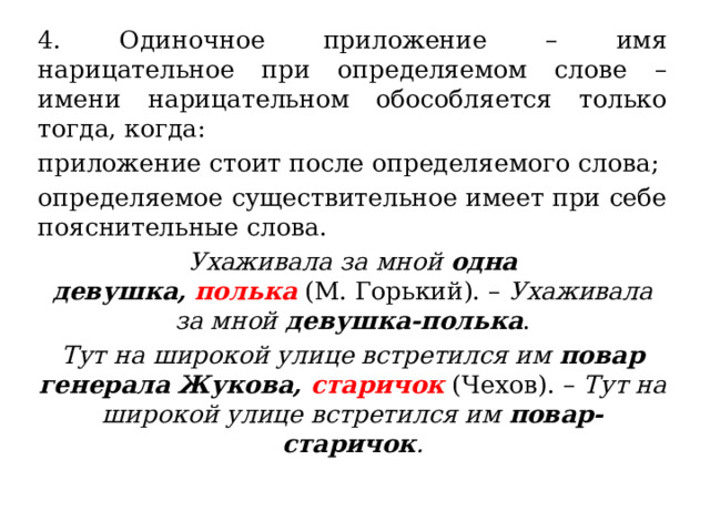 4. Одиночное приложение – имя нарицательное при определяемом слове – имени нарицательном обособляется только тогда, когда: приложение стоит после определяемого слова; определяемое существительное имеет при себе пояснительные слова. Ухаживала за мной  одна девушка,  полька  (М. Горький). –  Ухаживала за мной  девушка-полька . Тут на широкой улице встретился им  повар генерала Жукова,  старичок  (Чехов). –  Тут на широкой улице встретился им  повар-старичок . 
