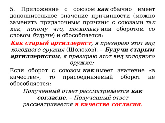 5. Приложение с союзом  как  обычно имеет дополнительное значение причинности (можно заменить придаточным причины с союзами  так как, потому что, поскольку  или оборотом со словом  будучи ) и обособляется: Как старый артиллерист , я презираю этот вид холодного оружия  (Шолохов). –  Будучи старым артиллеристом , я презираю этот вид холодного оружия; Если оборот с союзом  как  имеет значение «в качестве», то присоединяемый оборот не обособляется: Полученный ответ рассматривается  как согласие . – Полученный ответ рассматривается  в качестве согласия . 