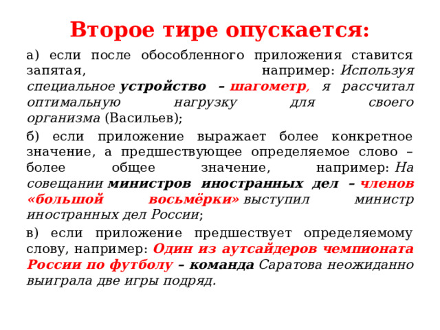 Второе тире опускается:   а) если после обособленного приложения ставится запятая, например:  Используя специальное  устройство –  шагометр , я рассчитал оптимальную нагрузку для своего организма  (Васильев); б) если приложение выражает более конкретное значение, а предшествующее определяемое слово – более общее значение, например:  На совещании  министров иностранных дел –  членов «большой восьмёрки»  выступил министр иностранных дел России ; в) если приложение предшествует определяемому слову, например:  Один из аутсайдеров чемпионата России по футболу  – команда  Саратова неожиданно выиграла две игры подряд. 
