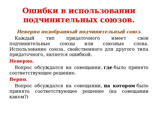 Ошибки в использовании подчинительных союзов. Неверно подобранный подчинительный союз.  Каждый тип придаточного имеет свои подчинительные союзы или союзные слова. Использование союза, свойственного для другого типа придаточного, является ошибкой. Неверно.  Вопрос обсуждался на совещании,  где  было принято соответствующее решение. Верно.  Вопрос обсуждался на совещании,  на котором  было принято соответствующее решение (на совещании каком?)   