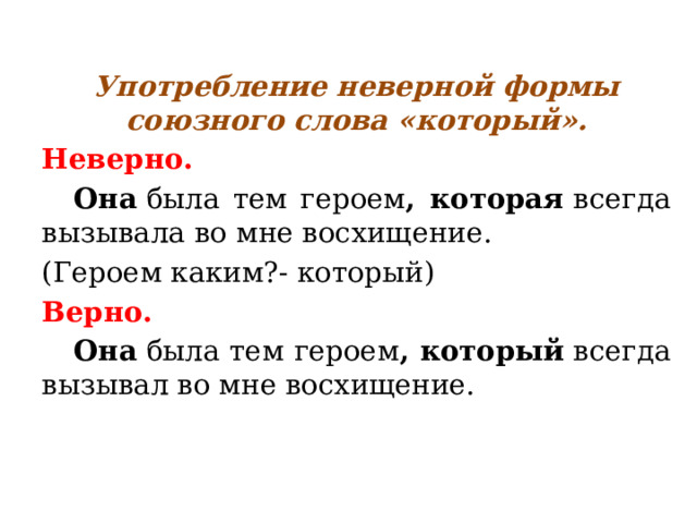 Употребление неверной формы союзного слова «который». Неверно.  Она  была тем героем , которая  всегда вызывала во мне восхищение. (Героем каким?- который) Верно.  Она  была тем героем , который  всегда вызывал во мне восхищение. 