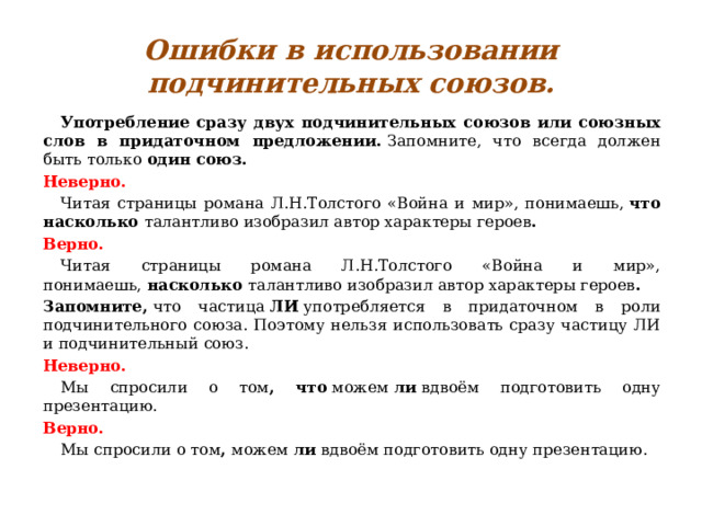 Ошибки в использовании подчинительных союзов.  Употребление сразу двух подчинительных союзов или союзных слов в придаточном предложении.  Запомните, что всегда должен быть только  один союз. Неверно.  Читая страницы романа Л.Н.Толстого «Война и мир», понимаешь,  что насколько  талантливо изобразил автор характеры героев . Верно.  Читая страницы романа Л.Н.Толстого «Война и мир», понимаешь,  насколько  талантливо изобразил автор характеры героев .  Запомните,  что частица  ЛИ  употребляется в придаточном в роли подчинительного союза. Поэтому нельзя использовать сразу частицу ЛИ и подчинительный союз. Неверно.  Мы спросили о том , что  можем  ли  вдвоём подготовить одну презентацию. Верно.  Мы спросили о том ,  можем  ли  вдвоём подготовить одну презентацию. 