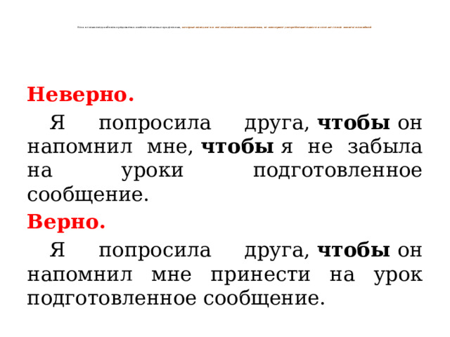   Если в сложноподчинённом предложении имеется несколько придаточных,  которые находятся в последовательном подчинении, то повторное употребление одного и того же союза является ошибкой .   Неверно.  Я попросила друга,  чтобы  он напомнил мне,  чтобы  я не забыла на уроки подготовленное сообщение. Верно.  Я попросила друга,  чтобы  он напомнил мне принести на урок подготовленное сообщение. 