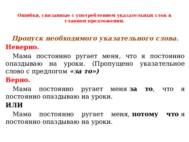  Ошибки, связанные с употреблением указательных слов в главном предложении.   Пропуск необходимого указательного слова. Неверно.  Мама постоянно ругает меня, что я постоянно опаздываю на уроки. (Пропущено указательное слово с предлогом «за то») Верно.  Мама постоянно ругает меня  за то , что я постоянно опаздываю на уроки. ИЛИ  Мама постоянно ругает меня,  потому что  я постоянно опаздываю на уроки. 