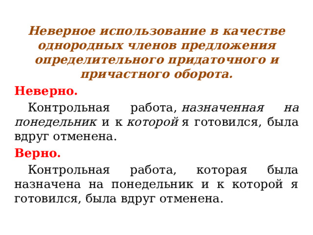 Неверное использование в качестве однородных членов предложения определительного придаточного и причастного оборота. Неверно.  Контрольная работа,  назначенная на понедельник и к  которой  я готовился, была вдруг отменена. Верно.  Контрольная работа, которая была назначена на понедельник и к которой я готовился, была вдруг отменена. 