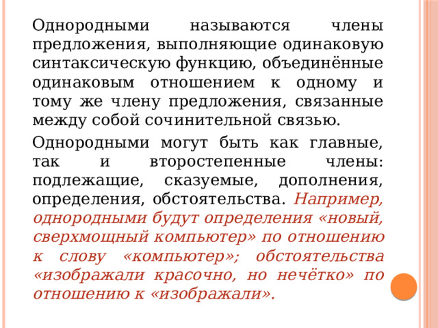   Однородными называются члены предложения, выполняющие одинаковую синтаксическую функцию, объединённые одинаковым отношением к одному и тому же члену предложения, связанные между собой сочинительной связью.    Однородными могут быть как главные, так и второстепенные члены: подлежащие, сказуемые, дополнения, определения, обстоятельства. Например, однородными будут определения «новый, сверхмощный компьютер» по отношению к слову «компьютер»; обстоятельства «изображали красочно, но нечётко» по отношению к «изображали». 