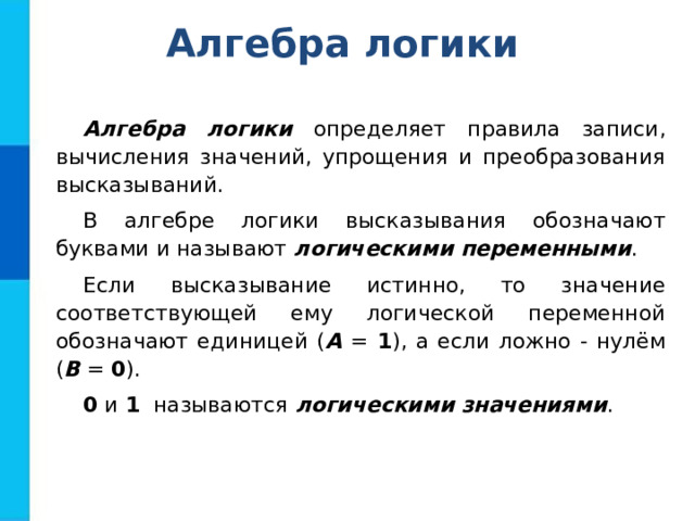 Алгебра логики Алгебра логики определяет правила записи, вычисления значений, упрощения и преобразования высказываний. В алгебре логики высказывания обозначают буквами и называют логическими переменными . Если высказывание истинно, то значение соответствующей ему логической переменной обозначают единицей ( А = 1 ), а если ложно - нулём ( В = 0 ). 0 и 1 называются логическими значениями . 