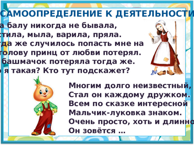 Самоопределение к деятельности Я на балу никогда не бывала, Чистила, мыла, варила, пряла. Когда же случилось попасть мне на бал, То голову принц от любви потерял. А я башмачок потеряла тогда же. Кто я такая? Кто тут подскажет? Многим долго неизвестный, Стал он каждому дружком. Всем по сказке интересной Мальчик-луковка знаком. Очень просто, хоть и длинно, Он зовётся … 