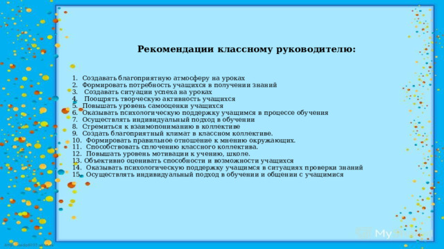       Рекомендации классному руководителю:     1. Создавать благоприятную атмосферу на уроках  2. Формировать потребность учащихся в получении знаний  3. Создавать ситуации успеха на уроках  4. Поощрять творческую активность учащихся  5. Повышать уровень самооценки учащихся  6. Оказывать психологическую поддержку учащимся в процессе обучения  7. Осуществлять индивидуальный подход в обучении  8. Стремиться к взаимопониманию в коллективе  9. Создать благоприятный климат в классном коллективе.  10. Формировать правильное отношение к мнению окружающих.  11. Способствовать сплочению классного коллектива.  12. Повышать уровень мотивации к учению, школе.  13. Объективно оценивать способности и возможности учащихся  14. Оказывать психологическую поддержку учащимся в ситуациях проверки знаний  15. Осуществлять индивидуальный подход в обучении и общении с учащимися   