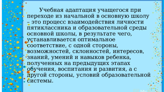  Учебная адаптация учащегося при переходе из начальной в основную школу – это процесс взаимодействия личности пятиклассника и образовательной среды основной школы, в результате чего, устанавливается оптимальное соответствие, с одной стороны, возможностей, склонностей, интересов, знаний, умений и навыков ребенка, полученных на предыдущих этапах обучения, воспитания и развития, а с другой стороны, условий образовательной системы. 