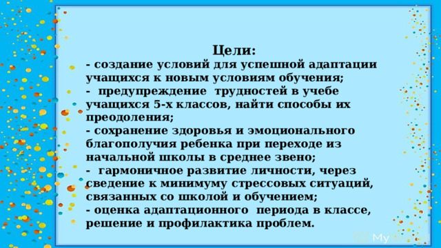 Цели: - создание условий для успешной адаптации учащихся к новым условиям обучения; - предупреждение трудностей в учебе учащихся 5-х классов, найти способы их преодоления; - сохранение здоровья и эмоционального благополучия ребенка при переходе из начальной школы в среднее звено; - гармоничное развитие личности, через сведение к минимуму стрессовых ситуаций, связанных со школой и обучением; - оценка адаптационного периода в классе, решение и профилактика проблем.   