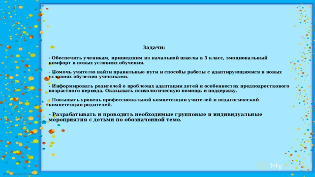  Задачи:   - Обеспечить ученикам, пришедшим из начальной школы в 5 класс, эмоциональный комфорт в новых условиях обучения.   - Помочь учителю найти правильные пути и способы работы с адаптирующимися в новых условиях обучения учениками.   - Информировать родителей о проблемах адаптации детей и особенностях предподросткового возрастного периода. Оказывать психологическую помощь и поддержку.   - Повышать уровень профессиональной компетенции учителей и педагогической компетенции родителей.   - Разрабатывать и проводить необходимые групповые и индивидуальные мероприятия с детьми по обозначенной теме.        